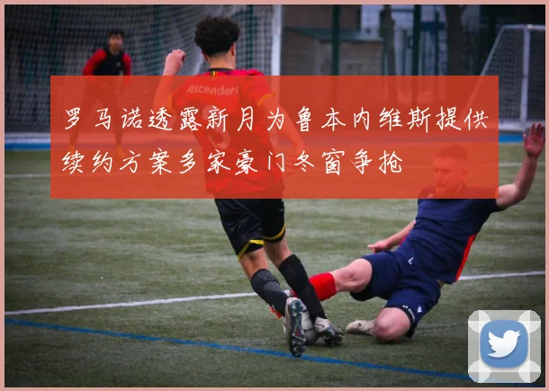 罗马诺透露新月为鲁本内维斯提供续约方案多家豪门冬窗争抢