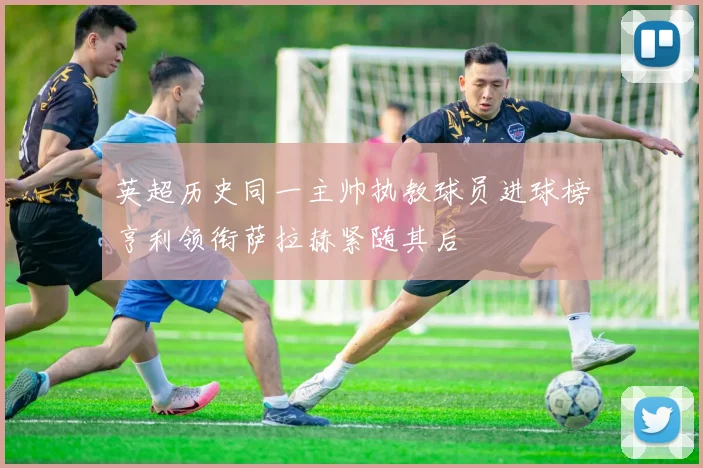 英超历史同一主帅执教球员进球榜亨利领衔萨拉赫紧随其后