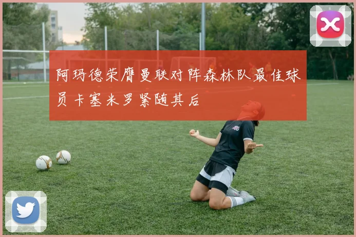 阿玛德荣膺曼联对阵森林队最佳球员卡塞米罗紧随其后