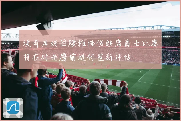 埃奇库姆因腰椎挫伤缺席爵士比赛将在对老鹰前进行重新评估