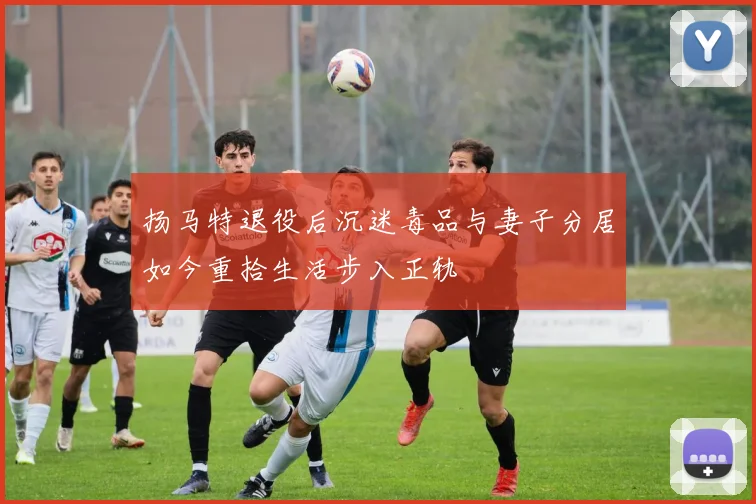 扬马特退役后沉迷毒品与妻子分居如今重拾生活步入正轨