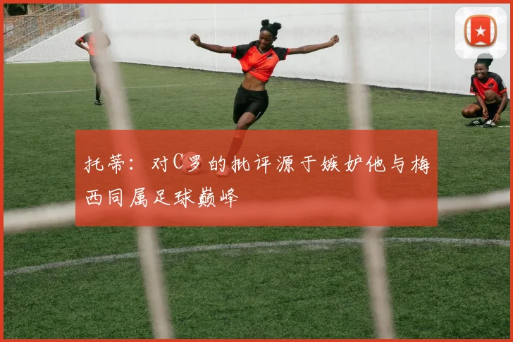 托蒂：对C罗的批评源于嫉妒他与梅西同属足球巅峰