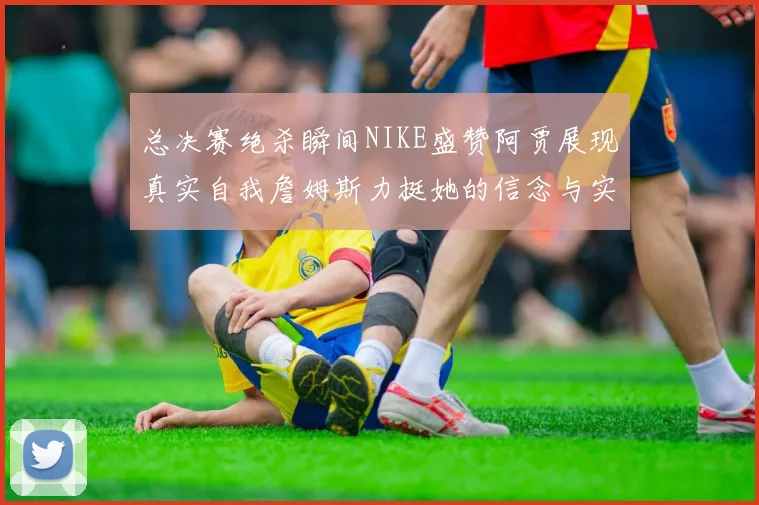 总决赛绝杀瞬间NIKE盛赞阿贾展现真实自我詹姆斯力挺她的信念与实力