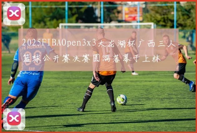 2025FIBAOpen3x3大龙湖杯广西三人篮球公开赛决赛圆满落幕于上林