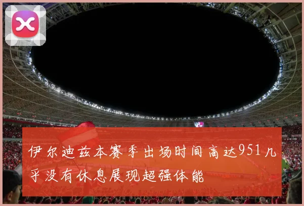 伊尔迪兹本赛季出场时间高达951几乎没有休息展现超强体能