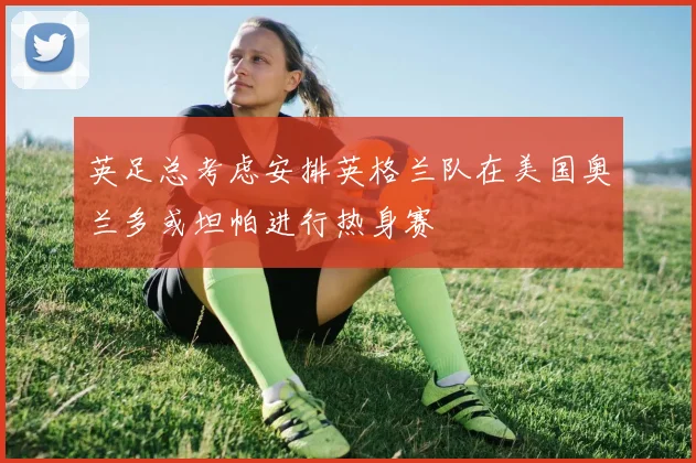 英足总考虑安排英格兰队在美国奥兰多或坦帕进行热身赛