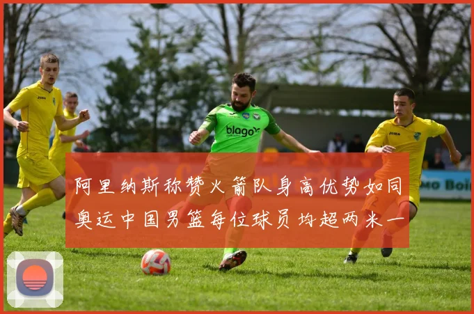 阿里纳斯称赞火箭队身高优势如同奥运中国男篮每位球员均超两米一