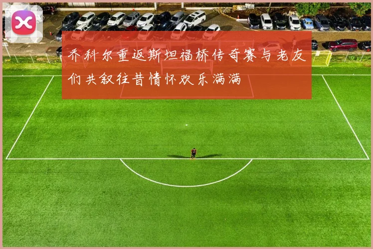乔科尔重返斯坦福桥传奇赛与老友们共叙往昔情怀欢乐满满