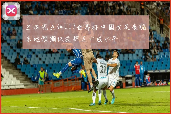 王洪亮点评U17世界杯中国女足表现未达预期仅发挥五六成水平
