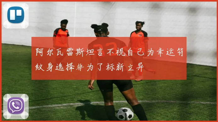 阿尔瓦雷斯坦言不视自己为幸运符纹身选择非为了标新立异