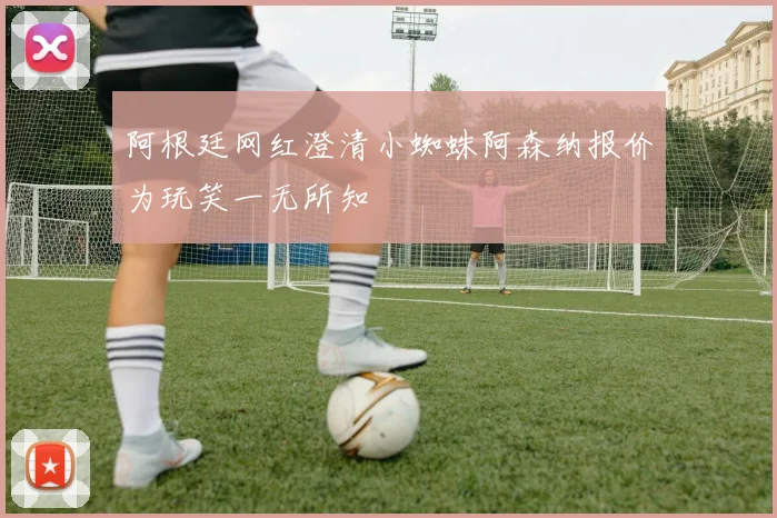 阿根廷网红澄清小蜘蛛阿森纳报价为玩笑一无所知