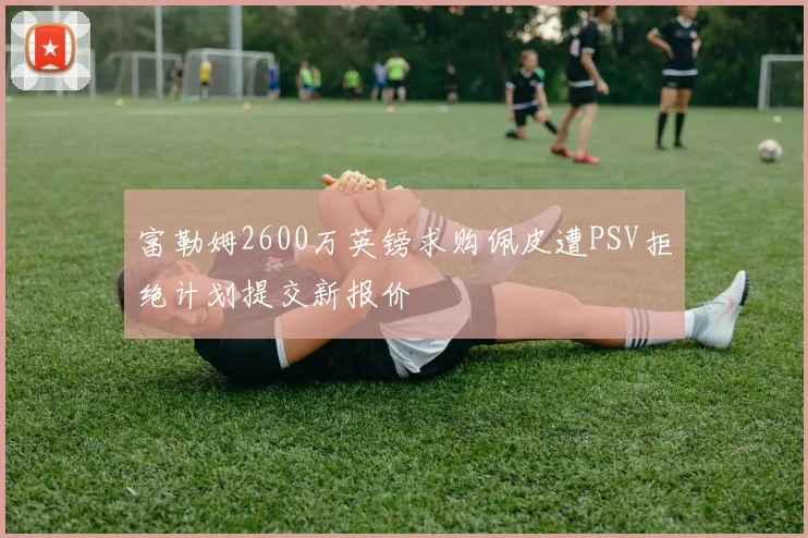 富勒姆2600万英镑求购佩皮遭PSV拒绝计划提交新报价