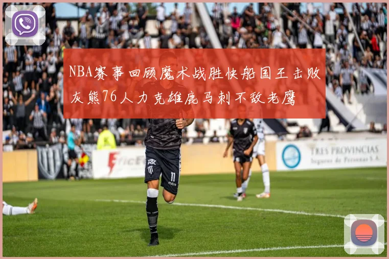 NBA赛事回顾魔术战胜快船国王击败灰熊76人力克雄鹿马刺不敌老鹰
