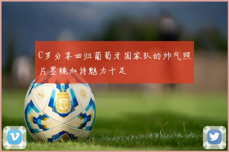C罗分享回归葡萄牙国家队的帅气照片墨镜加持魅力十足