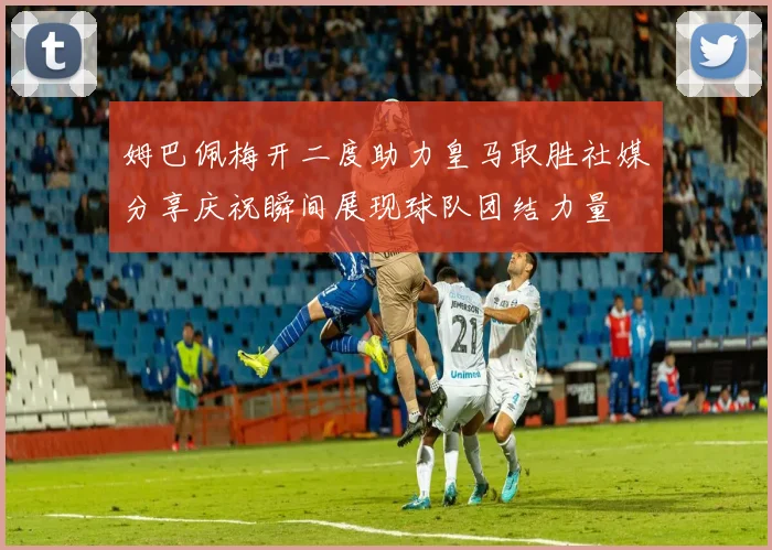 姆巴佩梅开二度助力皇马取胜社媒分享庆祝瞬间展现球队团结力量