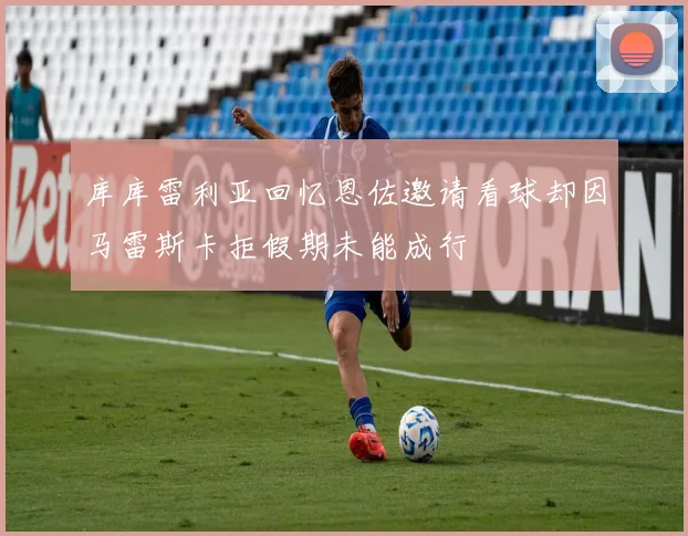 库库雷利亚回忆恩佐邀请看球却因马雷斯卡拒假期未能成行