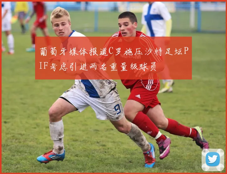 葡萄牙媒体报道C罗施压沙特足坛PIF考虑引进两名重量级球员