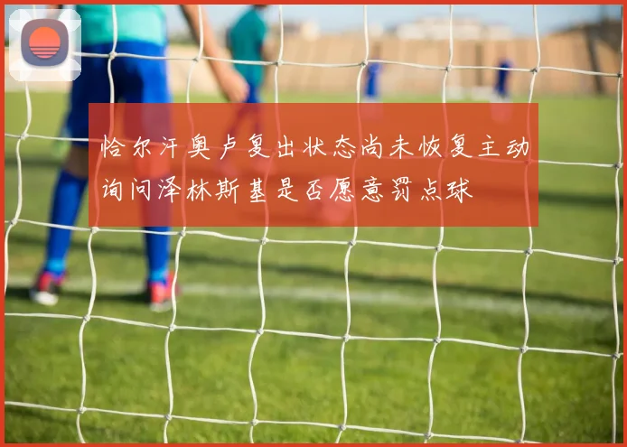 恰尔汗奥卢复出状态尚未恢复主动询问泽林斯基是否愿意罚点球