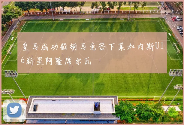 皇马成功截胡马竞签下莱加内斯U16新星阿隆席尔瓦