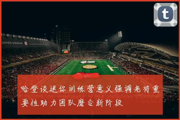哈登谈迷你训练营意义强调老将重要性助力团队磨合新阶段