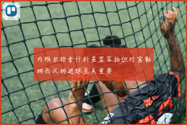内维尔称舍什科虽显笨拙但对富勒姆西汉姆进球至关重要