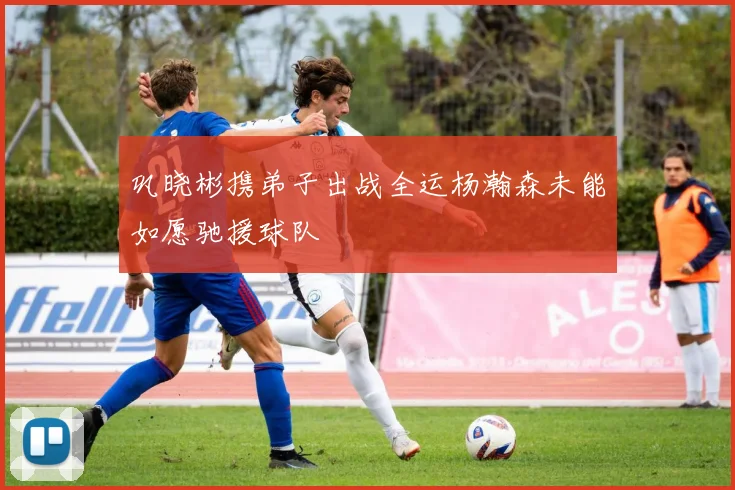 巩晓彬携弟子出战全运杨瀚森未能如愿驰援球队
