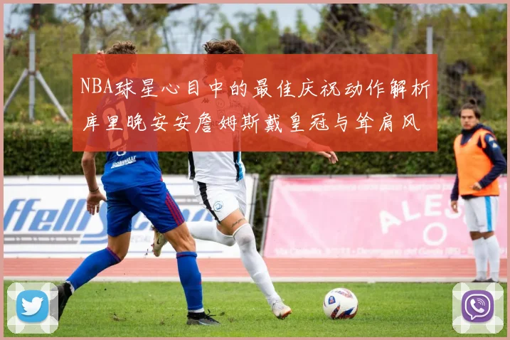 NBA球星心目中的最佳庆祝动作解析库里晚安安詹姆斯戴皇冠与耸肩风采