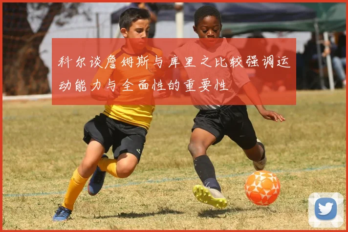科尔谈詹姆斯与库里之比较强调运动能力与全面性的重要性