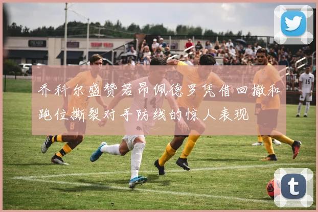 乔科尔盛赞若昂佩德罗凭借回撤和跑位撕裂对手防线的惊人表现