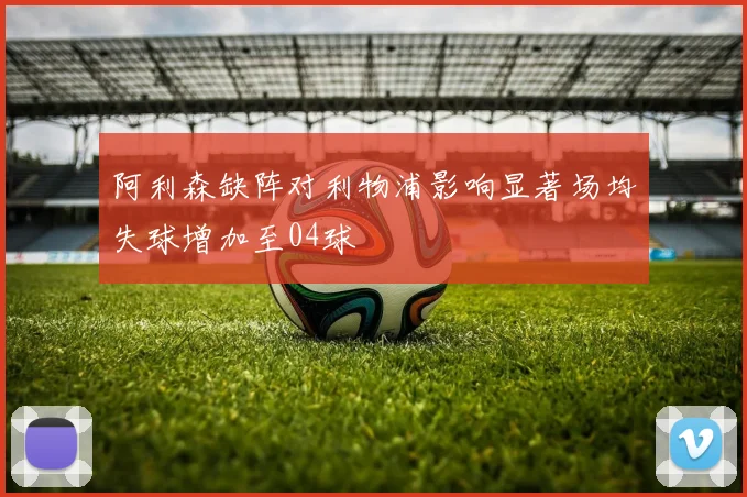 阿利森缺阵对利物浦影响显著场均失球增加至04球