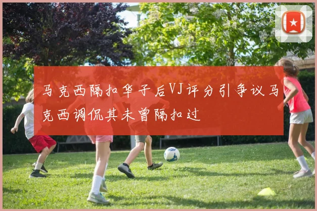 马克西隔扣华子后VJ评分引争议马克西调侃其未曾隔扣过