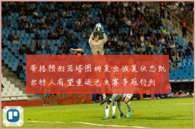 蒂格预测若塔图姆复出恢复状态凯尔特人有望重返总决赛争冠行列