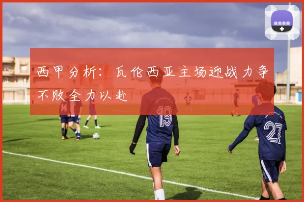 西甲分析：瓦伦西亚主场迎战力争不败全力以赴