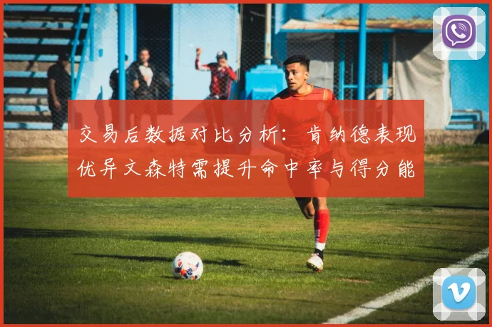 交易后数据对比分析：肯纳德表现优异文森特需提升命中率与得分能力