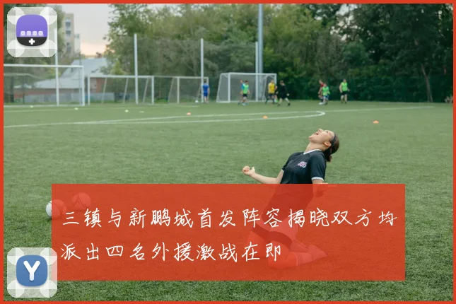 三镇与新鹏城首发阵容揭晓双方均派出四名外援激战在即