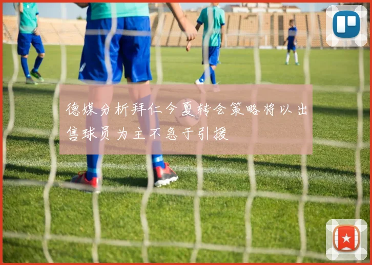德媒分析拜仁今夏转会策略将以出售球员为主不急于引援
