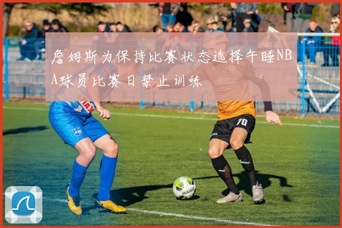 詹姆斯为保持比赛状态选择午睡NBA球员比赛日禁止训练