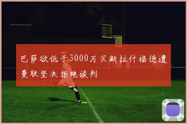 巴萨欲低于3000万买断拉什福德遭曼联坚决拒绝谈判