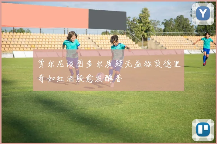 贾尔尼谈图多尔质疑无益称莫德里奇如红酒般愈发醇香